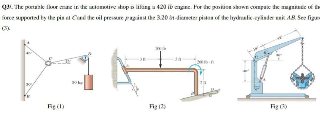 Q3/. The portable floor crane in the automotive shop is lifting a 420 lb engine. For the position shown compute the magnitude of the
force supported by the pin at Cand the oil pressure pagainst the 3.20 in-diameter piston of the hydraulic-cylinder unit AB. See figure
(3).
42
45
100 Ib
18
3 ft
3 ft-
30
200 Ib ft
30"
30
30 kg
2 ft
B
B
Fig (1)
Fig (2)
Fig (3)
