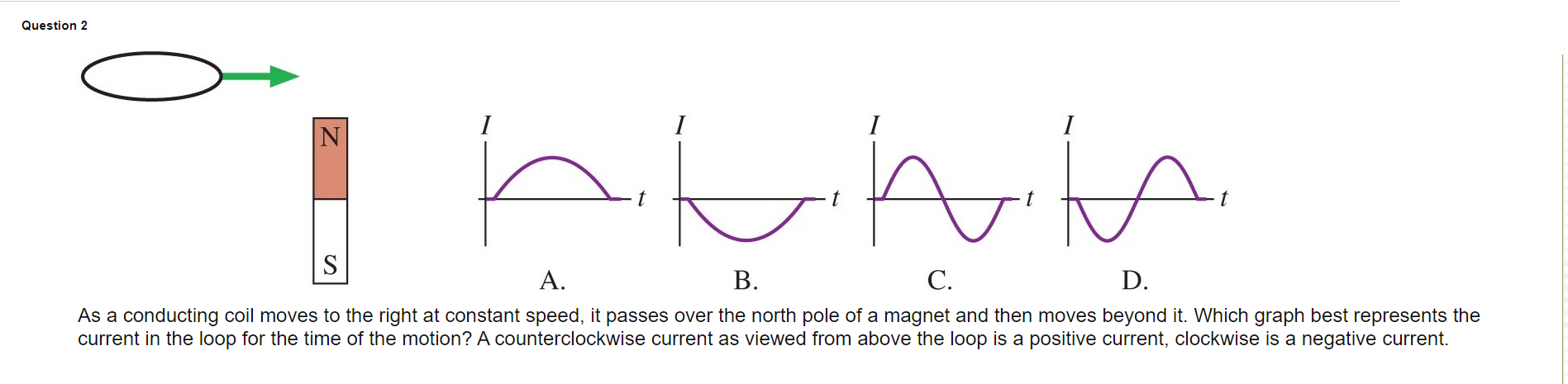 Question 2
I
h.
I
S
A.
В.
С.
D.
As a conducting coil moves to the right at constant speed, it passes over the north pole of a magnet and then moves beyond it. Which graph best represents the
current in the loop for the time of the motion? A counterclockwise current as viewed from above the loop is a positive current, clockwise is a negative current.
