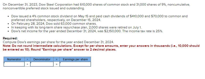 On December 31, 2023, Dow Steel Corporation had 610,000 shares of common stock and 31,000 shares of 9%, noncumulative,
nonconvertible preferred stock issued and outstanding.
• Dow issued a 4% common stock dividend on May 15 and paid cash dividends of $410,000 and $70,000 to common and
preferred shareholders, respectively, on December 15, 2024.
• On February 28, 2024, Dow sold 63,000 common shares.
• In keeping with its long-term share repurchase plan, 2,000 shares were retired on July 1.
• Dow's net income for the year ended December 31, 2024, was $2,150,000. The income tax rate is 25%.
Required:
Compute Dow's earnings per share for the year ended December 31, 2024.
Note: Do not round intermediate calculations. Except for per share amounts, enter your answers in thousands (i.e., 10,000 should
be entered as 10). Round "Earnings per share" answer to 2 decimal places.
Numerator
Denominator = Earnings per share
