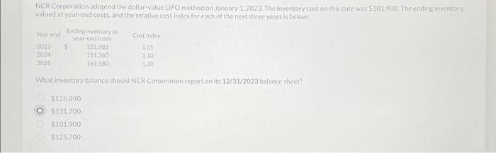 NCR Corporation adopted the dollar-value LIFO method on January 1, 2023. The inventory cost on this date was $101,900. The ending inventory.
valued at year-end costs, and the relative cost index for each of the next three years is below.
Year-end Ending inventory at
year-end costs
2023 $
2024
2025
131.985
151.360
161,580
$126,890
$131.700
$101.900
$125,700
Cost Index
1.05
110
1:20
What inventory balance should NCR Corporation report on its 12/31/2023 balance sheet?