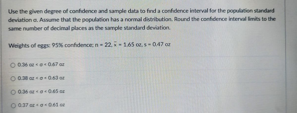 Use the given degree of confidence and sample data to find a confidence interval for the population standard
deviation o. Assume that the population has a normal distribution. Round the confidence interval limits to the
same number of decimal places as the sample standard deviation.
Weights of eggs: 95% confidence; n = 22, x = 1.65 oz, s = 0.47 oz
0.36 oz ≤ g < 0.67 oz
0.38 oz ≤ 0 ≤ 0.63 oz
0.36 oz ≤ g < 0.65 oz
0.37 oz ≤ g≤ 0.61 oz