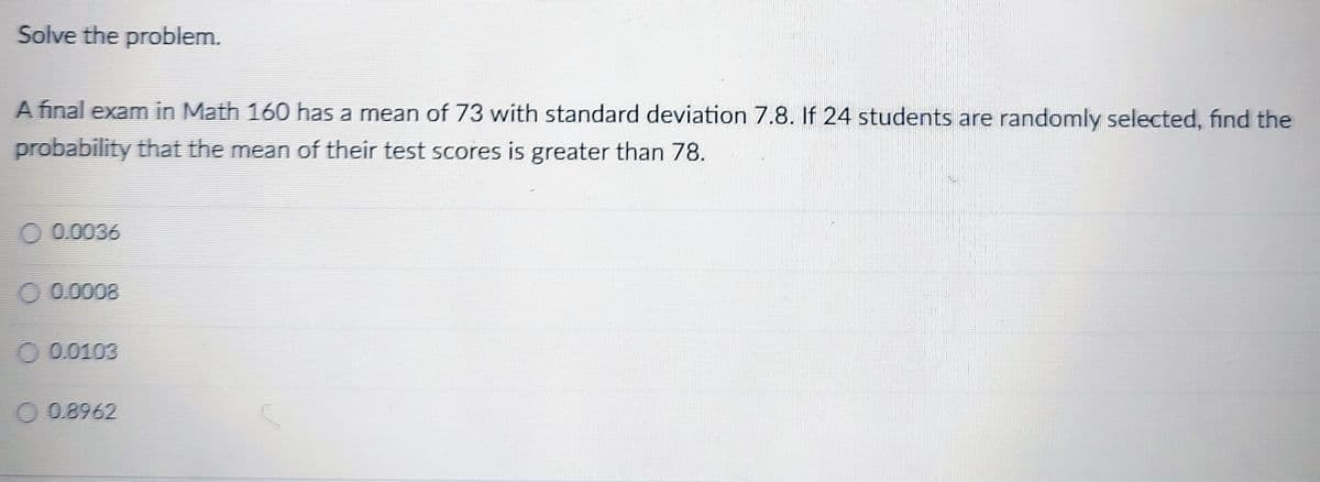 Solve the problem.
A final exam in Math 160 has a mean of 73 with standard deviation 7.8. If 24 students are randomly selected, find the
probability that the mean of their test scores is greater than 78.
0.0036
0.0008
0.0103
O 0.8962