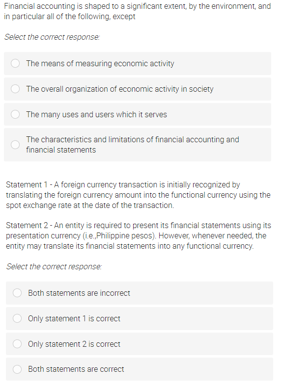 Financial accounting is shaped to a significant extent, by the environment, and
in particular all of the following, except
Select the correct response:
The means of measuring economic activity
The overall organization of economic activity in society
The many uses and users which it serves
The characteristics and limitations of financial accounting and
financial statements
Statement 1 - A foreign currency transaction is initially recognized by
translating the foreign currency amount into the functional currency using the
spot exchange rate at the date of the transaction.
Statement 2- An entity is required to present its financial statements using its
presentation currency (i.e., Philippine pesos). However, whenever needed, the
entity may translate its financial statements into any functional currency.
Select the correct response:
Both statements are incorrect
Only statement 1 is correct
Only statement 2 is correct
Both statements are correct