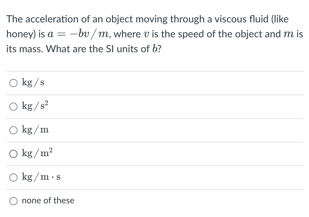 The acceleration of an object moving through a viscous fluid (like
honey) is a =
-bv / m, where v is the speed of the object and m is
its mass. What are the SI units of b?
kg /s
O kg /s²
kg / m
kg / m?
kg / m·s
none of these
