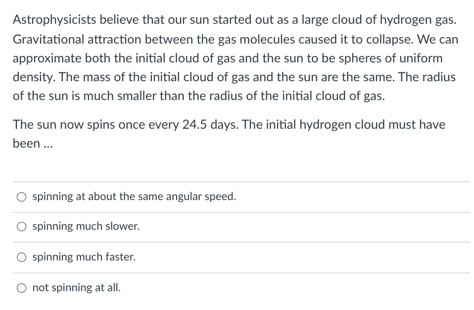 Astrophysicists believe that our sun started out as a large cloud of hydrogen gas.
Gravitational attraction between the gas molecules caused it to collapse. We can
approximate both the initial cloud of gas and the sun to be spheres of uniform
density. The mass of the initial cloud of gas and the sun are the same. The radius
of the sun is much smaller than the radius of the initial cloud of gas.
The sun now spins once every 24.5 days. The initial hydrogen cloud must have
been ...
O spinning at about the same angular speed.
O spinning much slower.
O spinning much faster.
O not spinning at all.
