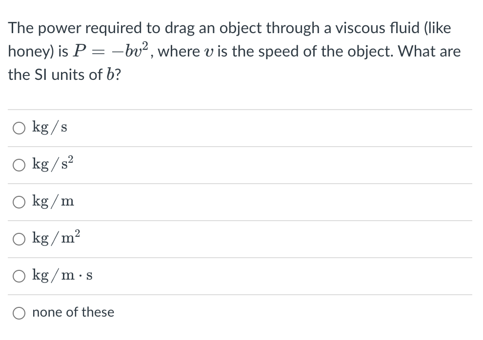 The power required to drag an object through a viscous fluid (like
honey) is P = -bv², where v is the speed of the object. What are
the Sl units of b?
O kg /s
kg /s?
O kg / m
O kg/m?
O kg / m·s
none of these
