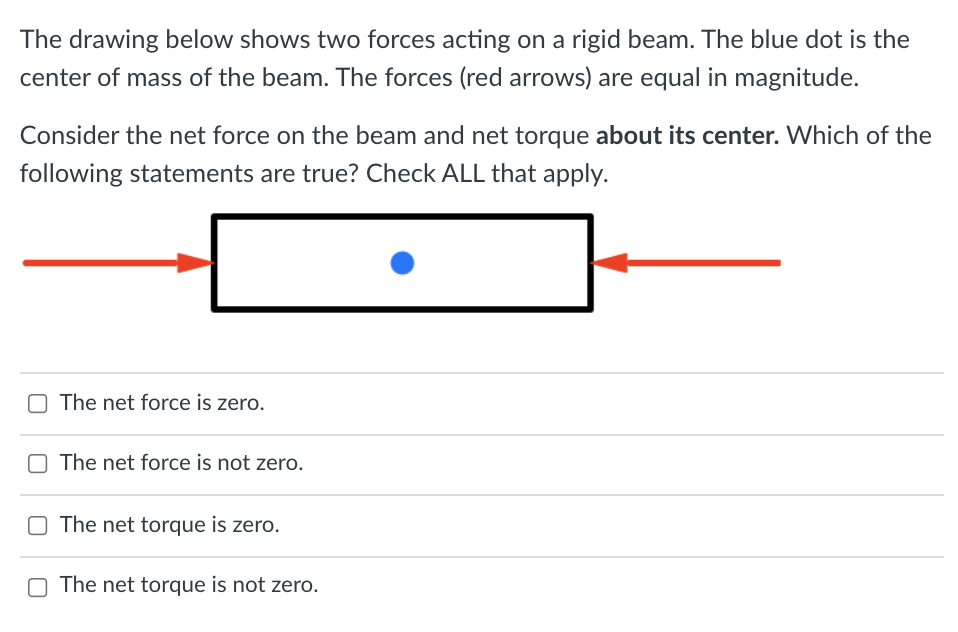The drawing below shows two forces acting on a rigid beam. The blue dot is the
center of mass of the beam. The forces (red arrows) are equal in magnitude.
Consider the net force on the beam and net torque about its center. Which of the
following statements are true? Check ALL that apply.
The net force is zero.
The net force is not zero.
The net torque is zero.
O The net torque is not zero.
