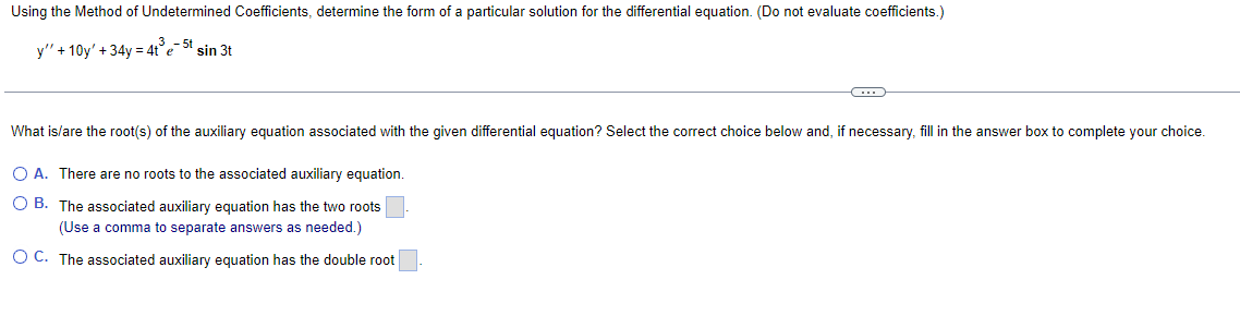 Using the Method of Undetermined Coefficients, determine the form of a particular solution for the differential equation. (Do not evaluate coefficients.)
3 - 5t
y"'+10y'+34y=4te sin 3t
What is/are the root(s) of the auxiliary equation associated with the given differential equation? Select the correct choice below and, if necessary, fill in the answer box to complete your choice.
○ A. There are no roots to the associated auxiliary equation.
OB. The associated auxiliary equation has the two roots
(Use a comma to separate answers as needed.)
OC. The associated auxiliary equation has the double root