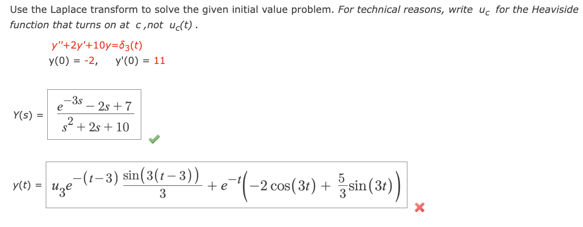 Use the Laplace transform to solve the given initial value problem. For technical reasons, write uc for the Heaviside
function that turns on at c,not uc(t).
y"+2y'+10y=3(t)
y(0) = -2, y'(0) = 11
Y(s) =
-3s
-2s7
2
s + 2s + 10
y(t) =
-(1-3) sin(3(1-3))
изе
+e
3
-(-2 cos(31) + 3 / sin (31))
5