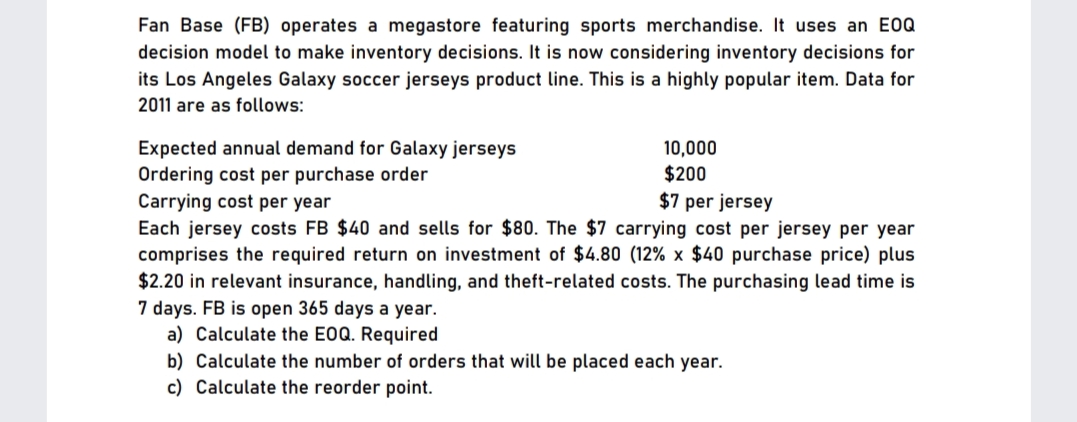 Fan Base (FB) operates a megastore featuring sports merchandise. It uses an E0Q
decision model to make inventory decisions. It is now considering inventory decisions for
its Los Angeles Galaxy soccer jerseys product line. This is a highly popular item. Data for
2011 are as follows:
Expected annual demand for Galaxy jerseys
Ordering cost per purchase order
Carrying cost per year
Each jersey costs FB $40 and sells for $80. The $7 carrying cost per jersey per year
comprises the required return on investment of $4.80 (12% x $40 purchase price) plus
$2.20 in relevant insurance, handling, and theft-related costs. The purchasing lead time is
7 days. FB is open 365 days a year.
a) Calculate the E0Q. Required
10,000
$200
$7 per jersey
b) Calculate the number of orders that will be placed each year.
c) Calculate the reorder point.
