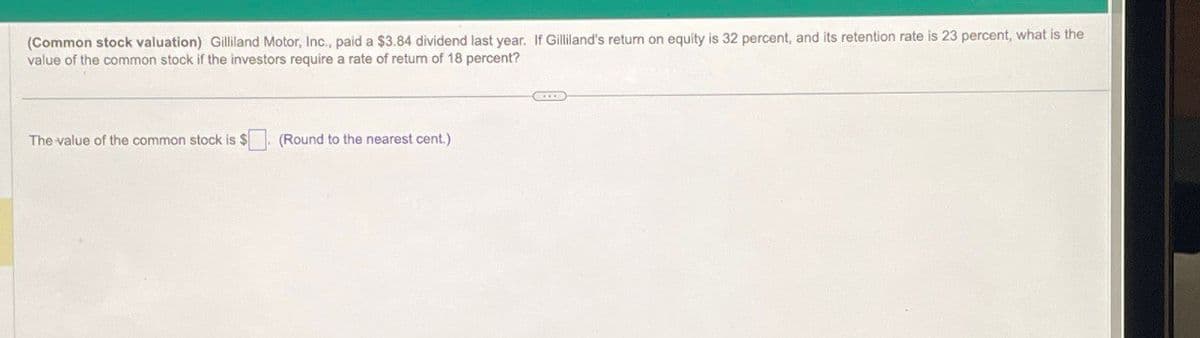 (Common stock valuation) Gilliland Motor, Inc., paid a $3.84 dividend last year. If Gilliland's return on equity is 32 percent, and its retention rate is 23 percent, what is the
value of the common stock if the investors require a rate of return of 18 percent?
The value of the common stock is $
(Round to the nearest cent.)