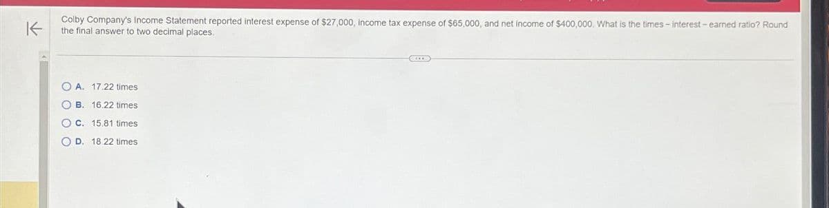 K
Colby Company's Income Statement reported interest expense of $27,000, income tax expense of $65,000, and net income of $400,000. What is the times - interest - earned ratio? Round
the final answer to two decimal places.
OA. 17.22 times
OB. 16.22 times
OC. 15.81 times
D. 18.22 times