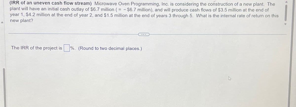 (IRR of an uneven cash flow stream) Microwave Oven Programming, Inc. is considering the construction of a new plant. The
plant will have an initial cash outlay of $6.7 million ($6.7 million), and will produce cash flows of $3.5 million at the end of
year 1, $4.2 million at the end of year 2, and $1.5 million at the end of years 3 through 5. What is the internal rate of return on this
new plant?
The IRR of the project is %. (Round to two decimal places.)