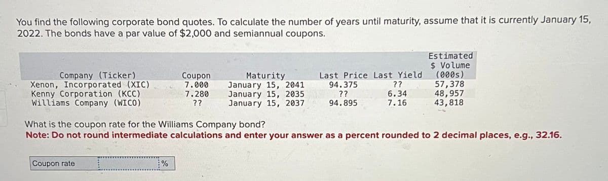 You find the following corporate bond quotes. To calculate the number of years until maturity, assume that it is currently January 15,
2022. The bonds have a par value of $2,000 and semiannual coupons.
Estimated
$ Volume
Company (Ticker)
Coupon
Xenon, Incorporated (XIC)
7.000
Maturity
January 15, 2041
Kenny Corporation (KCC)
Williams Company (WICO)
7.280
??
January 15, 2035
January 15, 2037
Last Price Last Yield
94.375
??
(000s)
??
57,378
6.34
48,957
94.895
7.16
43,818
What is the coupon rate for the Williams Company bond?
Note: Do not round intermediate calculations and enter your answer as a percent rounded to 2 decimal places, e.g., 32.16.
Coupon rate
%