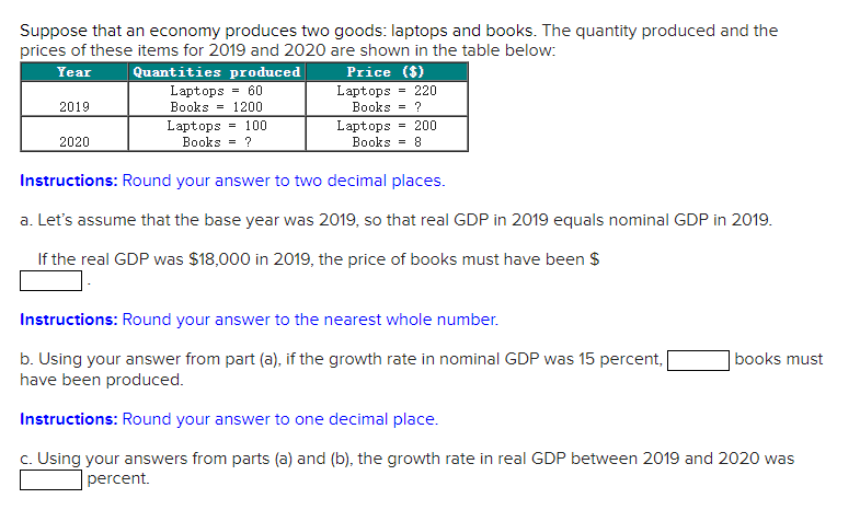 Suppose that an economy produces two goods: laptops and books. The quantity produced and the
prices of these items for 2019 and 2020 are shown in the table below:
Year
Quantities produced
Price ($)
Laptops = 60
= 220
Laptops
?
Books
2019
Books = 1200
Laptops = 100
Books = ?
Laptops
= 200
2020
Books
8
=
Instructions: Round your answer to two decimal places.
a. Let's assume that the base year was 2019, so that real GDP in 2019 equals nominal GDP in 2019.
If the real GDP was $18,000 in 2019, the price of books must have been $
Instructions: Round your answer to the nearest whole number.
b. Using your answer from part (a), if the growth rate in nominal GDP was 15 percent,
have been produced.
books must
Instructions: Round your answer to one decimal place.
c. Using your answers from parts (a) and (b), the growth rate in real GDP between 2019 and 2020 was
percent.
