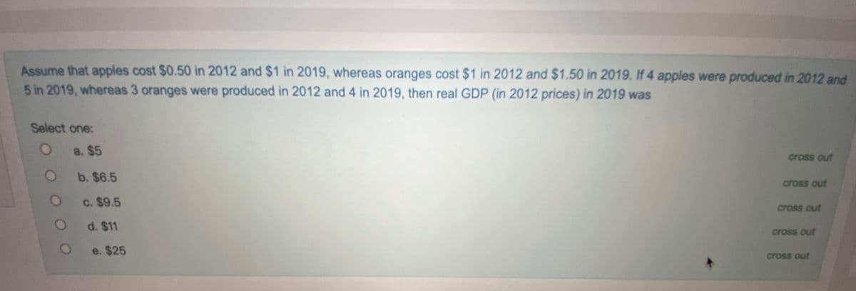 Assume that apples cost $0.50 in 2012 and $1 in 2019, whereas oranges cost $1 in 2012 and $1.50 in 2019. If 4 apples were produced in 2012 and
5 in 2019, whereas 3 oranges were produced in 2012 and 4 in 2019, then real GDP (in 2012 prices) in 2019 was
Select one:
a. $5
cross out
b. $6.5
cross out
c. $9.5
cross out
d. $11
cross out
e. $25
cross out
