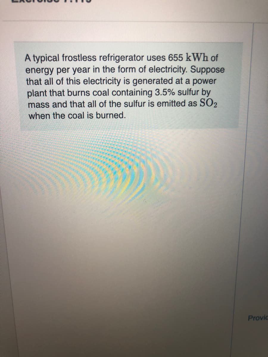 A typical frostless refrigerator uses 655 kWh of
energy per year in the form of electricity. Suppose
that all of this electricity is generated at a power
plant that burns coal containing 3.5% sulfur by
mass and that all of the sulfur is emitted as SO2
when the coal is burned.
Provic
