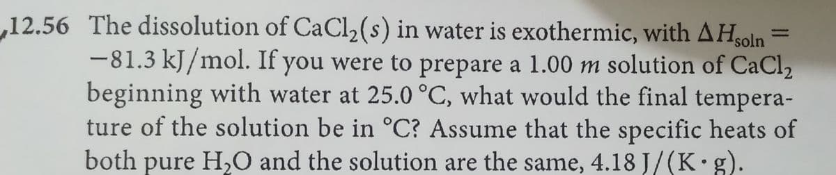 ,12.56 The dissolution of CaCl2(s) in water is exothermic, with AH
soln
-81.3 kJ/mol. If you were to prepare a 1.00 m solution of CaCl2
beginning with water at 25.0 °C, what would the final tempera-
ture of the solution be in °C? Assume that the specific heats of
both pure H,O and the solution are the same, 4.18 J/(K g).
%3D
