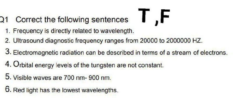 T,F
21 Correct the following sentences
1. Frequency is directly related to wavelength.
2. Ultrasound diagnostic frequency ranges from 20000 to 2000000 HZ.
3. Electromagnetic radiation can be described in terms of a stream of electrons.
4. Orbital energy levels of the tungsten are not constant.
5. Visible waves are 700 nm- 900 nm.
6. Red light has the lowest wavelengths.
