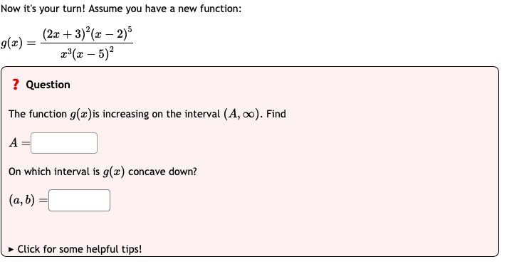 Now it's your turn! Assume you have a new function:
9(x)
=
(2x+3)2(x-2)5
x³ (x-5)²
? Question
The function g(x) is increasing on the interval (A,∞). Find
A
On which interval is g(x) concave down?
(a, b)
►Click for some helpful tips!