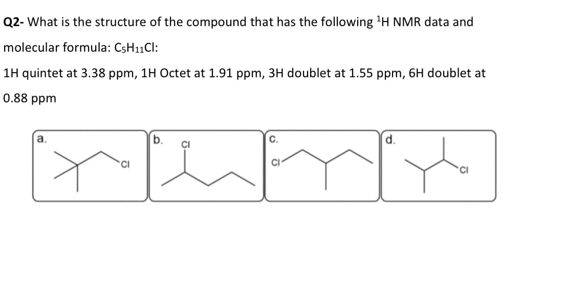 Q2- What is the structure of the compound that has the following 1H NMR data and
molecular formula: C5H11Cl:
1H quintet at 3.38 ppm, 1H Octet at 1.91 ppm, 3H doublet at 1.55 ppm, 6H doublet at
0.88 ppm
a.
b.
C.
d.
CI
CI
CI
CI