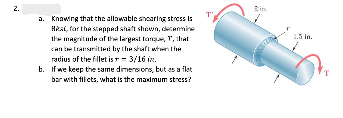 2.
a. Knowing that the allowable shearing stress is
8ksi, for the stepped shaft shown, determine
the magnitude of the largest torque, T, that
can be transmitted by the shaft when the
radius of the fillet is r = = 3/16 in.
b. If we keep the same dimensions, but as a flat
bar with fillets, what is the maximum stress?
T'
2 in.
1.5 in.
T