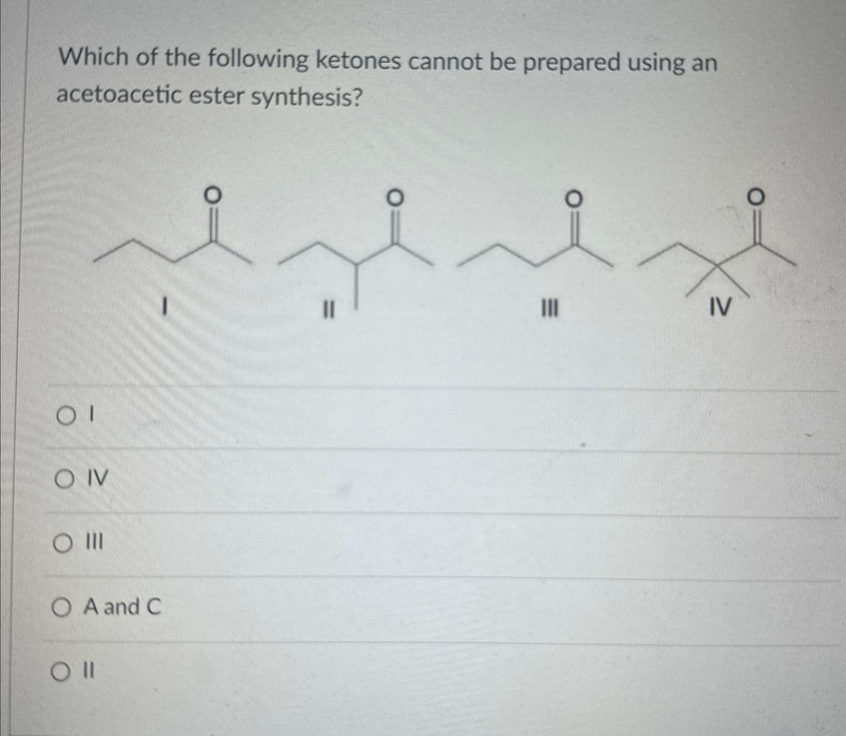 Which of the following ketones cannot be prepared using an
acetoacetic ester synthesis?
01
OIV
O III
OA and C
Oll
။
IV