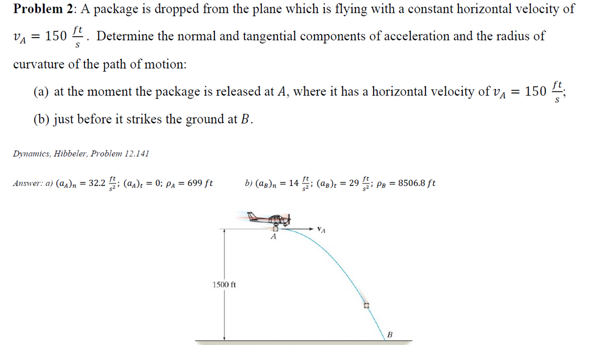 Problem 2: A package is dropped from the plane which is flying with a constant horizontal velocity of
VA
150 4. Determine the normal and tangential components of acceleration and the radius of
S
curvature of the path of motion:
(a) at the moment the package is released at A, where it has a horizontal velocity of va
150
(b) just before it strikes the ground at B.
Dynamics, Hibbeler, Problem 12.141
Answer: a) (a4)n = 32.2 ; (a,)t = 0; pa = 699 ft
b) (ag)n = 14 ; (ag); = 29 ; PB = 8506.8 ft
VA
1500 ft
B
