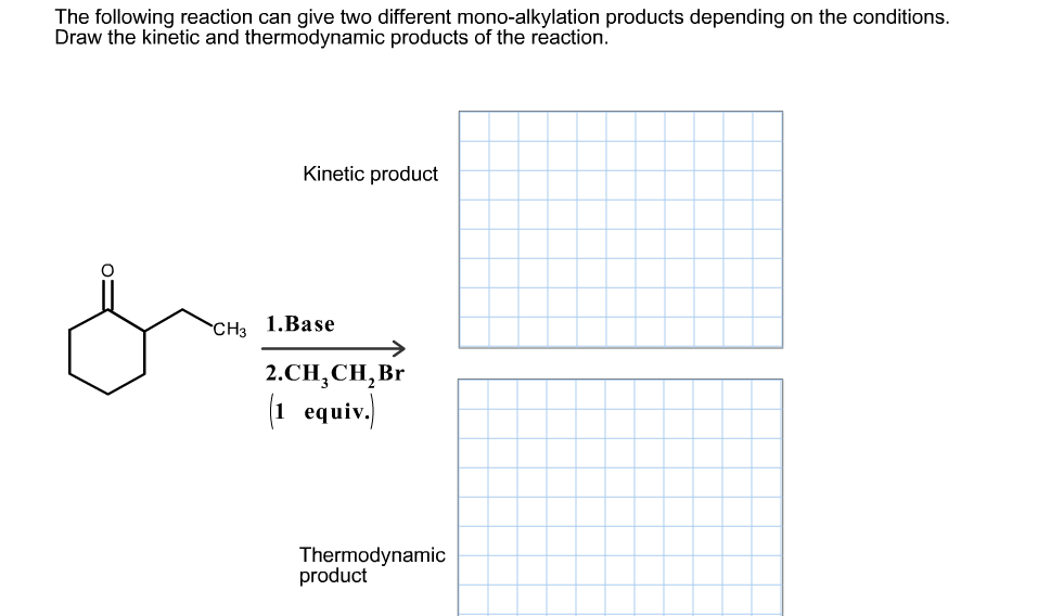 The following reaction can give two different mono-alkylation products depending on the conditions.
Draw the kinetic and thermodynamic products of the reaction.
Kinetic product
CH 1.Base
2.CH,CH,Br
(1 equiv.
Thermodynamic
product
