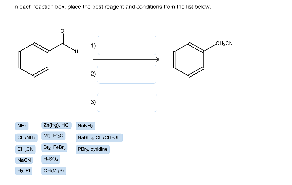 In each reaction box, place the best reagent and conditions from the list below.
CH2CN
1)
2)
3)
Zn(Hg), HCI
NH3
NaNH2
Mg, Et20
NaBH4, CH3CH2ОН
CH3NH2
Br2, FeBr3
CH3CN
PB13, pyridine
H2SO4
NaCN
CH3MGB
Н2, Pt
