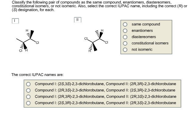 Classify the following pair of compounds as the same compound, enantiomers, diastereomers,
constitutional isomers, or not isomeric. Also, select the correct IUPAC name, including the correct (R) or
(S) designation, for each
same compound
enantiomers
Н
Н
diastereomers
с
constitutional isomers
not isomeric
The correct IUPAC names are:
Compound I: (2s,3S)-2,3-dichlorobutane, Compound I: (2R,3R)-2,3-dichlorobutane
Compound I: (2R,3S)-2,3-dichlorobutane, Compound ll: (2s,3R)-2,3-dchlorobutane
Compound I: (2R3R)-2,3-dichlorobutane, Compound l: (2R,3S)-2,3-dichlorobutane
Compound I: (2S,3R)-2,3-dichlorobutane, Compound I: (2R,3S)-2,3-dichlorobutane
