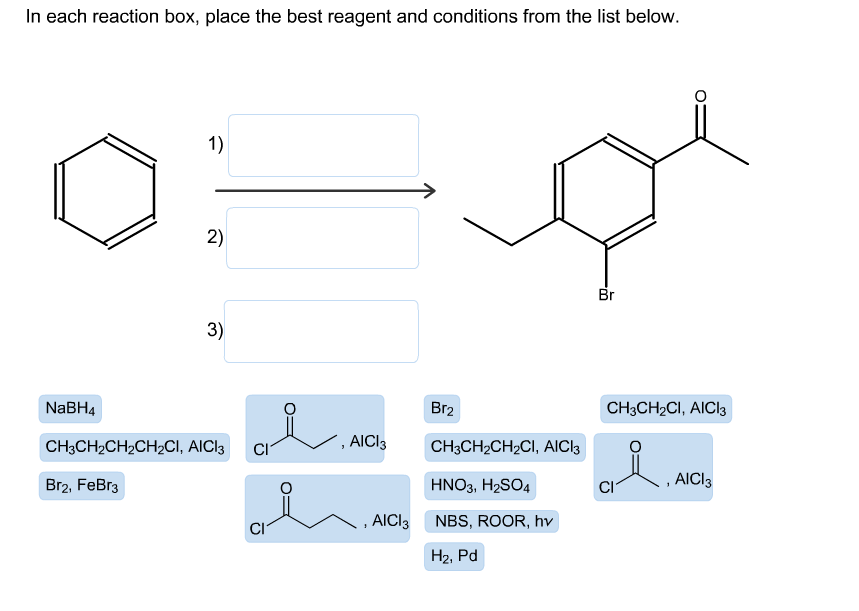 In each reaction box, place the best reagent and conditions from the list below.
1)
2)
Br
3)
Br2
NABH4
CHзCH-CI, AICI3
, AICI3
CH3CH2CH2CH2CI, AICI3
CH3CH2CH2CI, AICI3
CI
AICI3
Br2, FeBr3
HNO3, H2SO4
,AICI3
NBS, ROOR, hv
Н2, Pd
