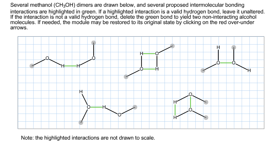 Several methanol (CH3OH) dimers are drawn below, and several proposed intermolecular bonding
interactions are highlighted in green. If a highlighted interaction is a valid hydrogen bond, leave it unaltered
If the interaction is not a valid hydrogen bond, delete the green bond to yield two non-interacting alcohol
molecules. If needed, the module may be restored to its original state by clicking on the red over-under
arrows
Н
H
H
H
H
H
Note: the highlighted interactions are not drawn to scale
I
