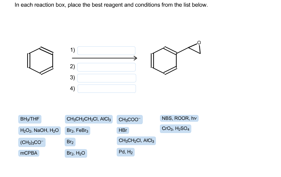 In each reaction box, place the best reagent and conditions from the list below.
1)
2)
3)
4)
CHяCH-CH2CI, AIClk CH3COO
NBS, ROOR, hv
ВНз/THF
CrO3, H2SO4
HЕг
Н2О2, NaOH, H20
Br2, FeBr3
CHяCH-CI, AICIS
Br2
(CH3)3CO
Pd, H2
MCPBA
Br2, H20
