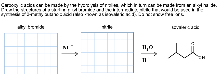 Carboxylic acids can be made by the hydrolysis of nitriles, which in turn can be made from an alkyl halide.
Draw the structures of a starting alkyl bromide and the intermediate nitrile that would be used in the
alkyl bromide
nitrile
isovaleric acid
NC
Н,о
->
он
Н
