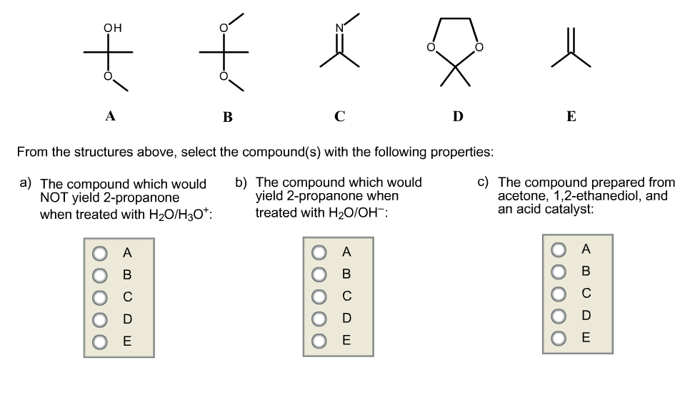 он
D
From the structures above, select the compound(s) with the following properties:
a) The compound which would
NOT yield 2-propanone
when treated with H20/H3O*:
b) The compound which would
yield 2-propanone when
treated with H2O/OH:
c) The compound prepared from
acetone, 1,2-ethanediol, and
an acid catalyst:

