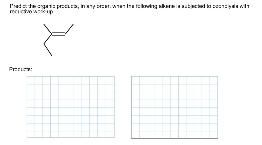 Predict the organic products, in any order, when the following alkene is subjected to ozonolysis with
reductive work-up
Products:
