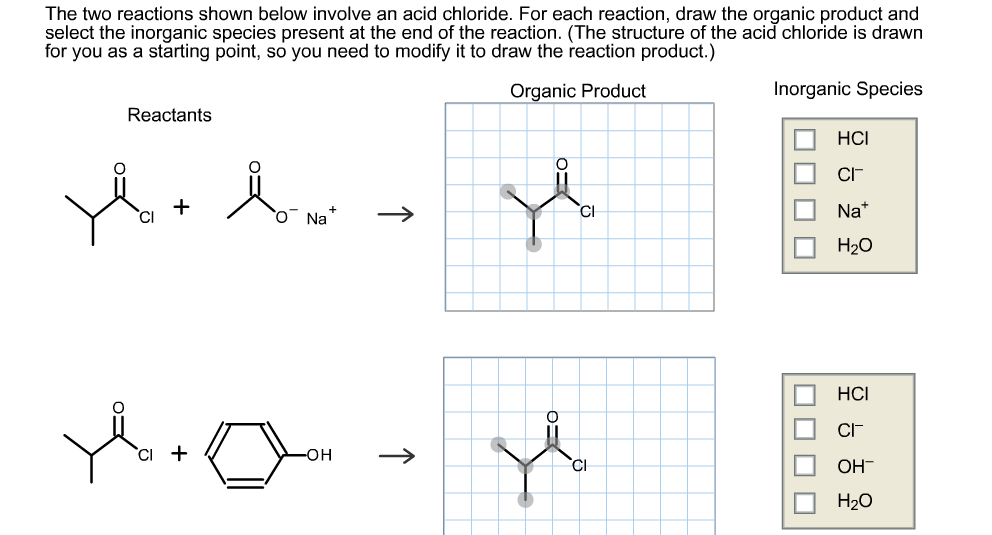 The two reactions shown below involve an acid chloride. For each reaction, draw the organic product and
select the inorganic species present at the end of the reaction. (The structure of the acid chloride is drawn
for you as a starting point, so you need to modify it to draw the reaction product.)
Organic Product
Inorganic Species
Reactants
НС
CI-
O Na
CI
Na*
Нао
НС
CIF
`CI +
он
CI
Он
H20
