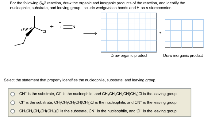For the following Sy2 reaction, draw the organic and inorganic products of the reaction, and identify the
nucleophile, substrate, and leaving group. Include wedge/dash bonds and H on a stereocenter
N
+
Draw organic product
Draw inorganic product
Select the statement that properly identifies the nucleophile, substrate, and leaving group
CN is the substrate, CI is the nucleophile, and CH3CH2CH2CH(CH3)Cl is the leaving group.
Cr is the substrate, CH3CH2CH2CH(CH3)Cl is the nucleophile, and CN is the leaving group.
CH3CH2CH2CH (CH3)CI is the substrate, CN is the nucleophile, and C is the leaving group.
