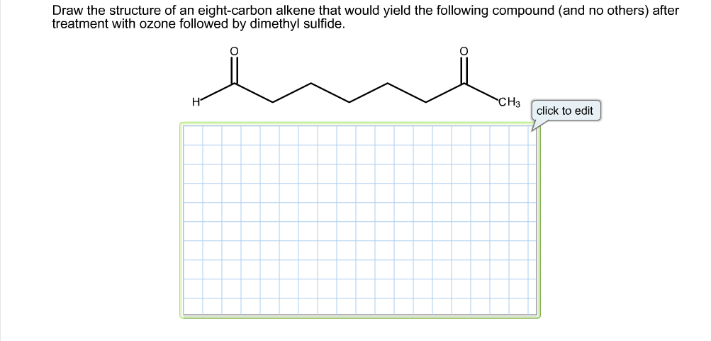 Draw the structure of an eight-carbon alkene that would yield the following compound (and no others) after
treatment with ozone followed by dimethyl sulfide.
CH3
click to edit
