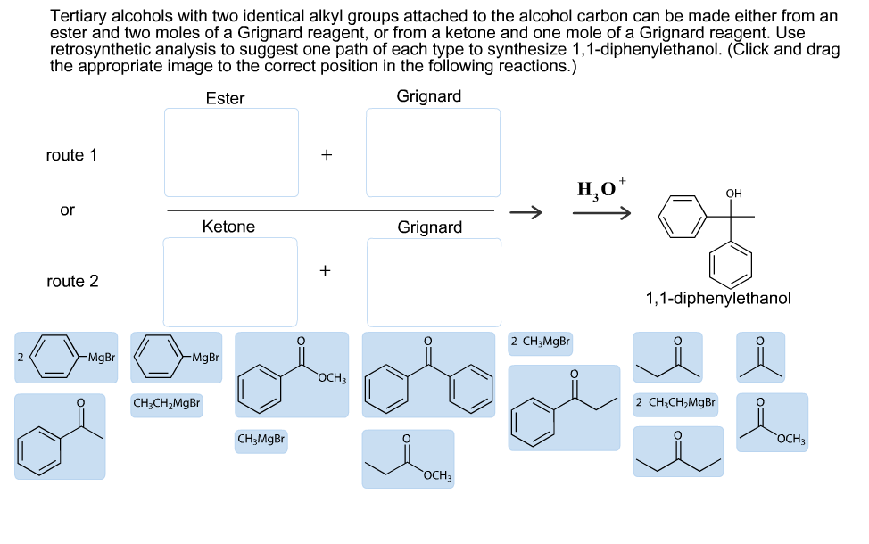 Tertiary alcohols with two identical alkyl groups attached to the alcohol carbon can be made either from an
ester and two moles of a Grignard reagent, or from a ketone and one mole of a Grignard reagent. Use
retrosynthetic analysis to suggest one path of each type to synthesize 1,1-diphenylethanol. (Člick and drag
Ester
Grignard
route 1
Н,о"
OH
or
Ketone
Grignard
route 2
1,1-diphenylethanol
2 CH3MGB.
-MgBr
MgBr
"ОСН,
CH;CH,MgBr
2 CH;CH,MgBr
CH;MgBr
"ОСНЗ
OCH3
