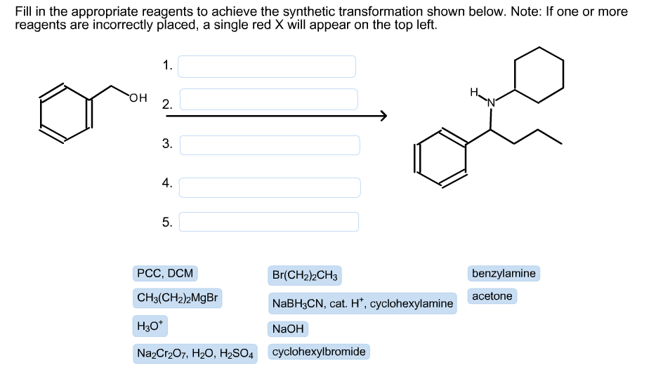 Fill in the appropriate reagents to achieve the synthetic transformation shown below. Note: If one or more
reagents are incorrectly placed, a single red X will appear on the top left.
1.
он
2.
3.
4.
5.
PCC, DCM
Br(CH2)2CH3
benzylamine
CH3(CH2)2MGB
NABH3CN, cat. H*, cyclohexylamine
acetone
H3O*
NaOH
NazCr207, H20, H2SO4
cyclohexylbromide
