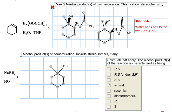 Draw 2 Neutral product(s) of oxymercuration. Clearly show stereochemistry
он
Incorrect
он
Hg (0осCH),
CH3
Water adds anti to the
На
mercury group.
Н,О, THF
CH
Alcohol product(s) of demercuration. Include stereoisomers, if any.
Select all that apply: The alcohol product(s)
of the reaction is characterized as being
он
R.R.
NaBH
R,S (and/or S,R)
S,S.
НО
achiral.
racemic
diastereomers
R.
S.
