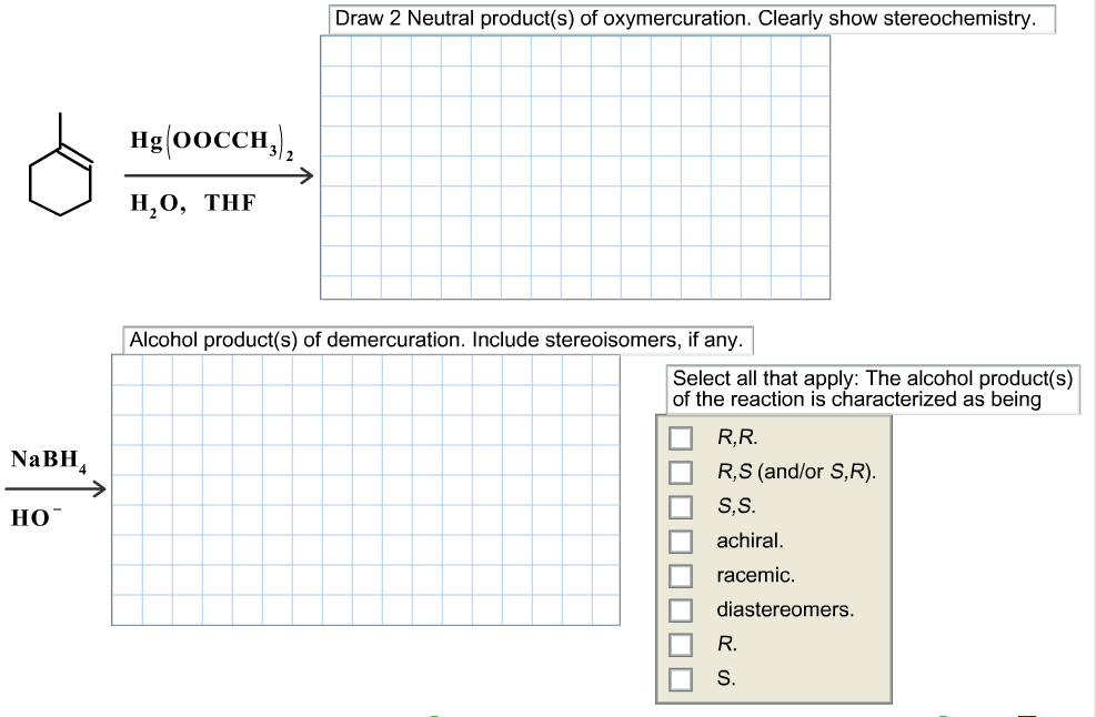 Draw 2 Neutral product(s) of oxymercuration. Clearly show stereochemistry.
Hg (oоссH,),
Н,О, THF
Alcohol product(s) of demercuration. Include stereoisomers, if any.
Select all that apply: The alcohol product(s)
of the reaction is characterized as being
R,R.
NaBH
R,S (and/or S,R)
S,S
Но-
achiral
racemic
diastereomers
R.
S.
