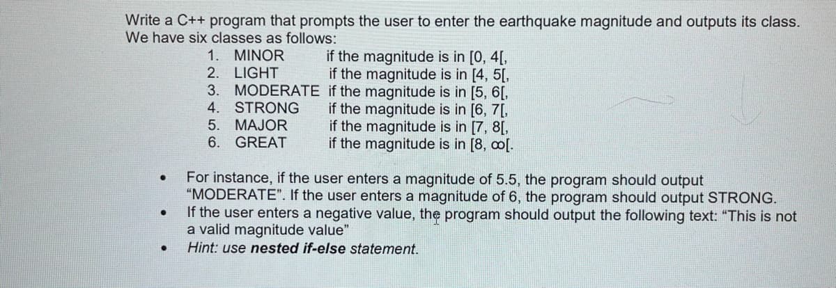 Write a C++ program that prompts the user to enter the earthquake magnitude and outputs its class.
We have six classes as follows:
if the magnitude is in [0, 4[,
if the magnitude is in [4, 5[,
1. MINOR
2. LIGHT
3. MODERATE if the magnitude is in [5, 6[,
4. STRONG
5. MAJOR
6. GREAT
if the magnitude is in [6, 7[,
if the magnitude is in [7, 8[,
if the magnitude is in [8, co[.
For instance, if the user enters a magnitude of 5.5, the program should output
"MODERATE". If the user enters a magnitude of 6, the program should output STRONG.
If the user enters a negative value, the program should output the following text: "This is not
a valid magnitude value"
Hint: use nested if-else statement.
