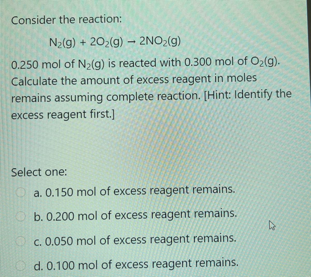 Consider the reaction:
N2(g) + 202(g) → 2NO2(g)
0.250 mol of N2(g) is reacted with 0.300 mol of O2(g).
Calculate the amount of excess reagent in moles
remains assuming complete reaction. [Hint: lIdentify the
excess reagent first.]
Select one:
a. 0.150 mol of excess reagent remains.
b. 0.200 mol of excess reagent remains.
C. 0.050 mol of excess reagent remains.
d. 0.100 mol of excess reagent remains.
