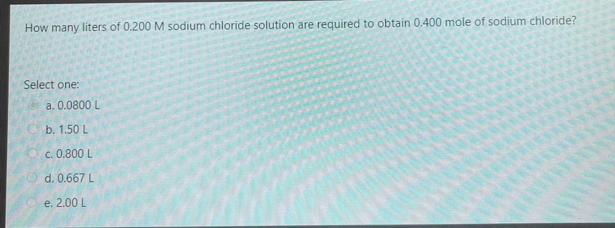 How many liters of 0.200 M sodium chloride solution are required to obtain 0.400 mole of sodium chloride?
Select one:
Oa. 0.0800 L
b. 1.50 L
c. 0.800 L
d. 0.667 L
e. 2.00 L
