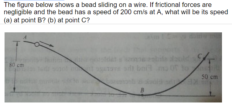 The figure below shows a bead sliding on a wire. If frictional forces are
negligible and the bead has a speed of 200 cm/s at A, what will be its speed
(a) at point B? (b) at point C?
sbile daold
ave sit bnitm.
to
80 cm
ant ge
50 cm
