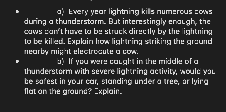 a) Every year lightning kills numerous cows
during a thunderstorm. But interestingly enough, the
cows don't have to be struck directly by the lightning
to be killed. Explain how lightning striking the ground
nearby might electrocute a cow.
b) If you were caught in the middle of a
thunderstorm with severe lightning activity, would you
be safest in your car, standing under a tree, or lying
flat on the ground? Explain.
