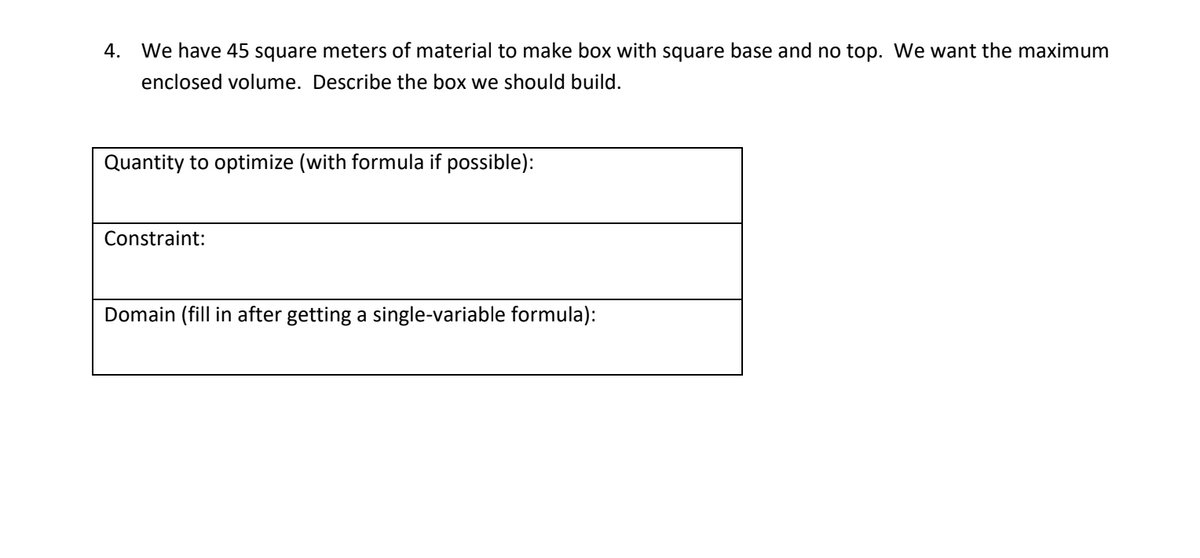 4. We have 45 square meters of material to make box with square base and no top. We want the maximum
enclosed volume. Describe the box we should build.
Quantity to optimize (with formula if possible):
Constraint:
Domain (fill in after getting a single-variable formula):
